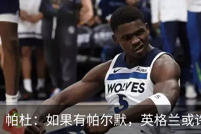 帕杜：如果有帕尔默，英格兰或许能破加纳防守