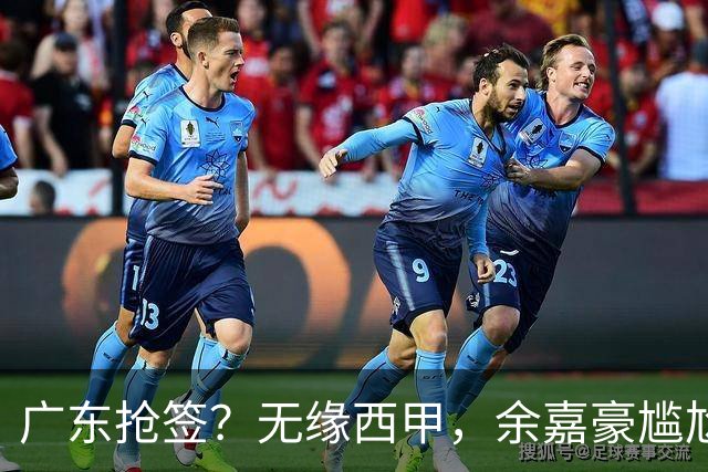 广东抢签？无缘西甲，余嘉豪尴尬，下家3选1，朱芳雨官宣表态