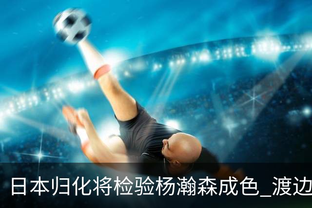 日本归化将检验杨瀚森成色 渡边：有实力击败中国男篮