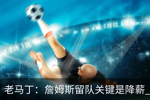 老马丁：詹姆斯留队关键是降薪 想夺冠就别想着拿顶薪